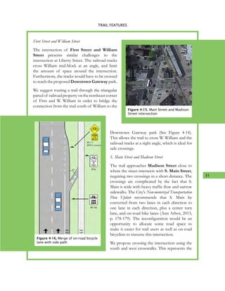 31
4. TRAIL FEATURES
First Street and William Street
The intersection of First Street and William
Street presents similar challenges to the
intersection at Liberty Street. The railroad tracks
cross William mid-block at an angle, and limit
the amount of space around the intersection.
Furthermore, the tracks would have to be crossed
to reach the proposed Downtown Gateway park.
We suggest routing a trail through the triangular
parcelof railroadpropertyonthenortheastcorner
of First and W. William in order to bridge the
connection from the trail south of William to the
Downtown Gateway park (See Figure 4-14).
This allows the trail to cross W. William and the
railroad tracks at a right angle, which is ideal for
safe crossings.
S. Main Street and Madison Street
The trail approaches Madison Street close to
where the street intersects with S. Main Street,
requiring two crossings in a short distance. The
crossings are complicated by the fact that S.
Main is wide with heavy traffic flow and narrow
sidewalks. The City’s Non-motorized Transportation
Plan Update recommends that S. Main be
converted from two lanes in each direction to
one lane in each direction, plus a center turn
lane, and on-road bike lanes (Ann Arbor, 2013,
p. 178-179). The reconfiguration would be an
opportunity to allocate some road space to
make it easier for trail users as well as on-road
bicyclists to traverse this intersection.
We propose crossing the intersection using the
south and west crosswalks. This represents the
Figure 4-16. Merge of on-road bicycle
lane with side path
TRAIL FEATURES
Figure 4-15. Main Street and Madison
Street intersection
 