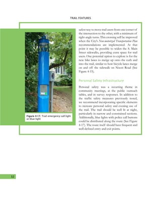 32
4. TRAIL FEATURES
Figure 4-17. Trail emergency call light
or blue light
safest way to move trail users from one corner of
the intersection to the other, with a minimum of
right-angle turns. This crossing will be improved
when the City’s Non-motorized Transportation Plan
recommendations are implemented. At that
point it may be possible to widen the S. Main
Street sidewalks, providing extra space for trail
users. One potential option to explore is for the
new bike lanes to merge up onto the curb and
into the trail, similar to how bicycle lanes merge
on and off the sidewalk on Nixon Road (See
Figure 4-15).
Personal Safety Infrastructure
Personal safety was a recurring theme in
community meetings, at the public outreach
tables, and in survey responses. In addition to
the traffic safety measures previously noted,
we recommend incorporating specific elements
to increase personal safety and evening use of
the trail. The trail should be well lit at night,
particularly in narrow and constrained sections.
Additionally, blue lights with police call buttons
could be distributed along the route (See Figure
4-17). The route itself should have frequent and
well-defined entry and exit points.
TRAIL FEATURES
 