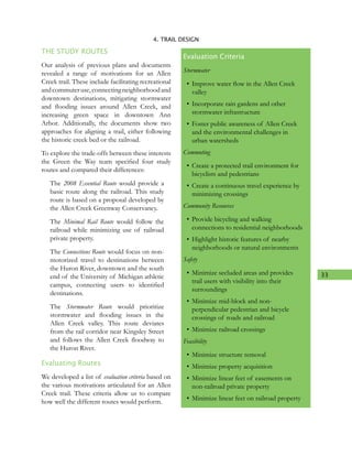33
4. TRAIL DESIGN
THE STUDY ROUTES
Our analysis of previous plans and documents
revealed a range of motivations for an Allen
Creek trail. These include facilitating recreational
andcommuteruse,connectingneighborhoodand
downtown destinations, mitigating stormwater
and flooding issues around Allen Creek, and
increasing green space in downtown Ann
Arbor. Additionally, the documents show two
approaches for aligning a trail, either following
the historic creek bed or the railroad.
To explore the trade-offs between these interests
the Green the Way team specified four study
routes and compared their differences:
The 2008 Essential Route would provide a
basic route along the railroad. This study
route is based on a proposal developed by
the Allen Creek Greenway Conservancy.
The Minimal Rail Route would follow the
railroad while minimizing use of railroad
private property.
The Connections Route would focus on non-
motorized travel to destinations between
the Huron River, downtown and the south
end of the University of Michigan athletic
campus, connecting users to identified
destinations.
The Stormwater Route would prioritize
stormwater and flooding issues in the
Allen Creek valley. This route deviates
from the rail corridor near Kingsley Street
and follows the Allen Creek floodway to
the Huron River.
Evaluating Routes
We developed a list of evaluation criteria based on
the various motivations articulated for an Allen
Creek trail. These criteria allow us to compare
how well the different routes would perform.
Evaluation Criteria
Stormwater
•	Improve water flow in the Allen Creek
valley
•	Incorporate rain gardens and other
stormwater infrastructure
•	Foster public awareness of Allen Creek
and the environmental challenges in
urban watersheds
Commuting
•	Create a protected trail environment for
bicyclists and pedestrians
•	Create a continuous travel experience by
minimizing crossings
Community Resources
•	Provide bicycling and walking
connections to residential neighborhoods
•	Highlight historic features of nearby
neighborhoods or natural environments
Safety
•	Minimize secluded areas and provides
trail users with visibility into their
surroundings
•	Minimize mid-block and non-
perpendicular pedestrian and bicycle
crossings of roads and railroad
•	Minimize railroad crossings
Feasibility
•	Minimize structure removal
•	Minimize property acquisition
•	Minimize linear feet of easements on
non-railroad private property
•	Minimize linear feet on railroad property
 