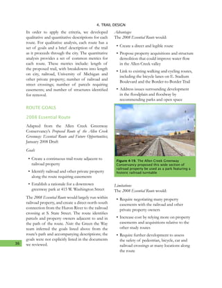 36
4. TRAIL DESIGN
In order to apply the criteria, we developed
qualitative and quantitative descriptions for each
route. For qualitative analysis, each route has a
set of goals and a brief description of the trail
as it proceeds through the city. The quantitative
analysis provides a set of common metrics for
each route. These metrics include: length of
the proposed trail, with breakdowns into length
on city, railroad, University of Michigan and
other private property; number of railroad and
street crossings; number of parcels requiring
easements; and number of structures identified
for removal.
ROUTE GOALS
2008 Essential Route
Adapted from the Allen Creek Greenway
Conservancy’s Proposed Route of the Allen Creek
Greenway: Essentail Route and Future Opportunities;
January 2008 Draft
Goals
•	Create a continuous trail route adjacent to
railroad property
•	Identify railroad and other private property
along the route requiring easements
•	Establish a rationale for a downtown
greenway park at 415 W. Washington Street
The 2008 Essential Route would largely run within
railroad property, and create a direct north-south
connection from the Huron River to the railroad
crossing at S. State Street. The route identifies
parcels and property owners adjacent to and in
the path of the route. Note: the Green the Way
team inferred the goals listed above from the
route’s path and accompanying descriptions; the
goals were not explicitly listed in the documents
we reviewed.
Advantages
The 2008 Essential Route would:
•	Create a direct and legible route
•	Propose property acquisitions and structure
demolition that could improve water flow
in the Allen Creek valley
•	Link to existing walking and cycling routes,
including the bicycle lanes on E. Stadium
Boulevard and the Border-to-Border Trail
•	Address issues surrounding development
in the floodplain and floodway by
recommending parks and open space
Limitations
The 2008 Essential Route would:
•	Require negotiating many property
easements with the railroad and other
private property owners
•	Increase cost by relying more on property
easements and acquisitions relative to the
other study routes
•	Require further development to assess
the safety of pedestrian, bicycle, car and
railroad crossings at many locations along
the route
Figure 4-19. The Allen Creek Greenway
Conservancy proposed this wide section of
railroad property be used as a park featuring a
historic railroad turntable
 