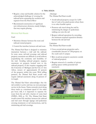 37
4. TRAIL DESIGN
•	Require a clear and feasible solution for the
acknowledged challenge of crossing the
railroad berm separating the northern trail
segment from the Huron River
•	Recommend construction of significant
new infrastructure elements, mainly bridges,
that may require phasing
Minimal Rail Route
Goals
•	Maximize distance between the route and
railroad-owned property
•	Control the interface between rail and route
The Minimal Rail Route is designed to minimize
interaction between a trail and the railroad.
In some areas, rail-trail crossings and railroad
property easements are difficult to avoid without
jeopardizing the continuity and feasibility of
the trail. Avoiding railroad property requires
easements on property located next to the
railroad property. It also requires engaging with
the University of Michigan and the City of Ann
Arbor, owners of approximately 60 percent
of the property within this route. With willing
partners, the Minimal Rail Route would only
require railroad easements along 12 percent of
its length.
The Minimal Rail Route acknowledges that the
rail corridor is active and may see new passenger
service in the future. Trains currently travel along
these tracks at a maximum speed of five miles
per hour; still, it is important to separate the
route from the rail with a barrier of some kind
(FHWA, 2002, p. 52). The Minimal Rail Route
would control the interface between the railroad
and trail users through signage and pedestrian
crossing treatments at rail intersections, and by
minimizing rail-trail crossings.
Advantages
The Minimal Rail Route would:
•	Avoid railroad property except for 1,600
feet of trail at five pinch points where there
is no other feasible option
•	Promote safe travel along the trail by
minimizing the danger of pedestrians
walking out onto the rail
•	Respect railroad operations by exceeding
the minimum required separation distance
between the rail and trail
Limitations
The Minimal Rail Route would:
•	Cross several private properties and a
considerable amount of UM property on
the south end of campus
•	Rely on private property easements outside
of railroad property
•	Require removal of a number of private
parking spaces within potential trail
easements
Figure 4-20. Path serving different types of
users in Madison, WI
 