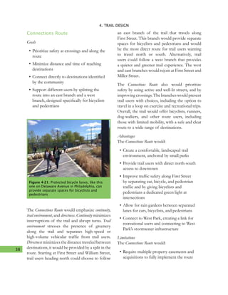 38
4. TRAIL DESIGN
Connections Route
Goals
•	Prioritize safety at crossings and along the
route
•	Minimize distance and time of reaching
destinations
•	Connect directly to destinations identified
by the community
•	Support different users by splitting the
route into an east branch and a west
branch, designed specifically for bicyclists
and pedestrians
The Connections Route would emphasize continuity,
trail environment, and directness. Continuity minimizes
interruptions of the trail and abrupt turns. Trail
environment stresses the presence of greenery
along the trail and separates high-speed or
high-volume vehicular traffic from trail users.
Directness minimizes the distance traveled between
destinations, it would be provided by a split in the
route. Starting at First Street and William Street,
trail users heading north could choose to follow
an east branch of the trail that travels along
First Street. This branch would provide separate
spaces for bicyclists and pedestrians and would
be the most direct route for trail users wanting
to travel north or south. Alternatively, trail
users could follow a west branch that provides
a quieter and greener trail experience. The west
and east branches would rejoin at First Street and
Miller Street.
The Connections Route also would prioritize
safety by using active and well-lit streets, and by
improving crossings. The branches would present
trail users with choices, including the option to
travel in a loop on exercise and recreational trips.
Overall, the trail would offer bicyclists, runners,
dog-walkers, and other route users, including
those with limited mobility, with a safe and clear
route to a wide range of destinations.
Advantages
The Connections Route would:
•	Create a comfortable, landscaped trail
environment, anchored by small parks
•	Provide trail users with direct north-south
access to downtown
•	Improve traffic safety along First Street
by separating car, bicycle, and pedestrian
traffic and by giving bicyclists and
pedestrians a dedicated green light at
intersections
•	Allow for rain gardens between separated
lanes for cars, bicyclists, and pedestrians
•	Connect to West Park, creating a link for
recreational users and connecting to West
Park’s stormwater infrastructure
Limitations
The Connections Route would:
•	Require multiple property easements and
acquisitions to fully implement the route
Figure 4-21. Protected bicycle lanes, like this
one on Delaware Avenue in Philadelphia, can
provide separate spaces for bicyclists and
pedestrians
 
