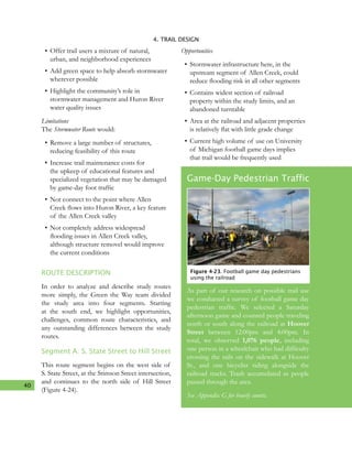 40
4. TRAIL DESIGN
•	Offer trail users a mixture of natural,
urban, and neighborhood experiences
•	Add green space to help absorb stormwater
wherever possible
•	Highlight the community’s role in
stormwater management and Huron River
water quality issues
Limitations
The Stormwater Route would:
•	Remove a large number of structures,
reducing feasibility of this route
•	Increase trail maintenance costs for
the upkeep of educational features and
specialized vegetation that may be damaged
by game-day foot traffic
•	Not connect to the point where Allen
Creek flows into Huron River, a key feature
of the Allen Creek valley
•	Not completely address widespread
flooding issues in Allen Creek valley,
although structure removel would improve
the current conditions
ROUTE DESCRIPTION
In order to analyze and describe study routes
more simply, the Green the Way team divided
the study area into four segments. Starting
at the south end, we highlight opportunities,
challenges, common route characteristics, and
any outstanding differences between the study
routes.
Segment A: S. State Street to Hill Street
This route segment begins on the west side of
S. State Street, at the Stimson Street intersection,
and continues to the north side of Hill Street
(Figure 4-24).
Opportunities
•	Stormwater infrastructure here, in the
upstream segment of Allen Creek, could
reduce flooding risk in all other segments
•	Contains widest section of railroad
property within the study limits, and an
abandoned turntable
•	Area at the railroad and adjacent properties
is relatively flat with little grade change
•	Current high volume of use on University
of Michigan football game days implies
that trail would be frequently used
Game-Day Pedestrian Traffic
As part of our research on possible trail use
we conducted a survey of football game day
pedestrian traffic. We selected a Saturday
afternoon game and counted people traveling
north or south along the railroad at Hoover
Street between 12:00pm and 4:00pm. In
total, we observed 1,076 people, including
one person in a wheelchair who had difficulty
crossing the rails on the sidewalk at Hoover
St., and one bicyclist riding alongside the
railroad tracks. Trash accumulated as people
passed through the area.
See Appendix G for hourly counts.
Figure 4-23. Football game day pedestrians
using the railroad
 