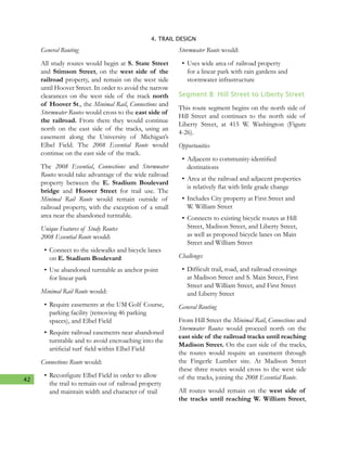42
4. TRAIL DESIGN
General Routing
All study routes would begin at S. State Street
and Stimson Street, on the west side of the
railroad property, and remain on the west side
until Hoover Street. In order to avoid the narrow
clearances on the west side of the track north
of Hoover St., the Minimal Rail, Connections and
Stormwater Routes would cross to the east side of
the railroad. From there they would continue
north on the east side of the tracks, using an
easement along the University of Michigan’s
Elbel Field. The 2008 Essential Route would
continue on the east side of the track.
The 2008 Essential, Connections and Stormwater
Routes would take advantage of the wide railroad
property between the E. Stadium Boulevard
bridge and Hoover Street for trail use. The
Minimal Rail Route would remain outside of
railroad property, with the exception of a small
area near the abandoned turntable.
Unique Features of Study Routes
2008 Essential Route would:
•	Connect to the sidewalks and bicycle lanes
on E. Stadium Boulevard
•	Use abandoned turntable as anchor point
for linear park
Minimal Rail Route would:
•	Require easements at the UM Golf Course,
parking facility (removing 46 parking
spaces), and Elbel Field
•	Require railroad easements near abandoned
turntable and to avoid encroaching into the
artificial turf field within Elbel Field
Connections Route would:
•	Reconfigure Elbel Field in order to allow
the trail to remain out of railroad property
and maintain width and character of trail
Stormwater Route would:
•	Uses wide area of railroad property
for a linear park with rain gardens and
stormwater infrastructure
Segment B: Hill Street to Liberty Street
This route segment begins on the north side of
Hill Street and continues to the north side of
Liberty Street, at 415 W. Washington (Figure
4-26).
Opportunities
•	Adjacent to community-identified
destinations
•	Area at the railroad and adjacent properties
is relatively flat with little grade change
•	Includes City property at First Street and
W. William Street
•	Connects to existing bicycle routes at Hill
Street, Madison Street, and Liberty Street,
as well as proposed bicycle lanes on Main
Street and William Street
Challenges
•	Difficult trail, road, and railroad crossings
at Madison Street and S. Main Street, First
Street and William Street, and First Street
and Liberty Street
General Routing
From Hill Street the Minimal Rail, Connections and
Stormwater Routes would proceed north on the
east side of the railroad tracks until reaching
Madison Street. On the east side of the tracks,
the routes would require an easement through
the Fingerle Lumber site. At Madison Street
these three routes would cross to the west side
of the tracks, joining the 2008 Essential Route.
All routes would remain on the west side of
the tracks until reaching W. William Street,
 