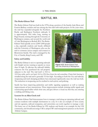 43
4. TRAIL DESIGN
The Burke-Gilman Trail
The Burke-Gilman Trail was built in the 1970s along a portion of the Seattle, Lake Shore and
Eastern Railway corridor and was among the first rails-with-trails projects. In the years since,
the trail has expanded alongside the Northern
Pacific and Burlington Northern railroads. It
is approximately 18.8 miles long, starting at
Puget Sound, running through the University of
Washington campus, and around the north end
of Lake Washington to Bothell, WA. The Burke-
Gilman Trail typically serves 2,000-3,000 people
a day, especially students and faculty affiliated
with the University of Washington, who use the
trail to commute across campus and connect to
Downtown Seattle. The trail is managed by the
City of Seattle, King County, and UW.
Safety and Liability
The Burke-Gilman is next to operating railroads
with freight service running at speeds no more
than 10 mph. To alleviate the railroad’s liability
concerns the City purchased the rail property
adjacent to the trail. The trail itself is 10.0 to
12.0 feet wide, and is set back 10.0 to 25.0 feet from the rail centerline. Chain link fencing is
installed along the trail and is generally 3.5 feet high. According to both the City and railroad,
trespassing and trash dumping problems have decreased significantly since the trail was built.
The reduction in trespassing can be credited to trail activity and policing.
Seattle has been improving pedestrian and traffic signaling equipment as well as making
improvements at busy intersections. These improvements include retiming traffic signals and
constructing speed tables which slow cars, and give drivers a visual cue that they are entering
a walking and biking zone.
Lessons for an Allen Creek trail
The Burke-Gilman Trail demonstrates how to manage a trail along an operating railroad, and
connect residents with multiple destinations in a city. It is also an example of how county
and city agencies, railroad companies, and universities can work together to manage a trail.
The heavy use of the Burke-Gilman by UW students and faculty is an example for the UM
community, and should encourage UM to adopt UW’s trail management practices at the South
Athletic Campus.
SEATTLE, WA
Figure 4-25. Burke-Gilman Trail
near the University of Washginton
 