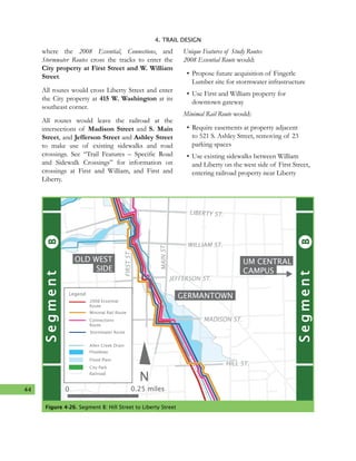 44
4. TRAIL DESIGN
where the 2008 Essential, Connections, and
Stormwater Routes cross the tracks to enter the
City property at First Street and W. William
Street.
All routes would cross Liberty Street and enter
the City property at 415 W. Washington at its
southeast corner.
All routes would leave the railroad at the
intersections of Madison Street and S. Main
Street, and Jefferson Street and Ashley Street
to make use of existing sidewalks and road
crossings. See “Trail Features – Specific Road
and Sidewalk Crossings” for information on
crossings at First and William, and First and
Liberty.
Unique Features of Study Routes
2008 Essential Route would:
•	Propose future acquisition of Fingerle
Lumber site for stormwater infrastructure
•	Use First and William property for
downtown gateway
Minimal Rail Route would:
•	Require easements at property adjacent
to 521 S. Ashley Street, removing of 23
parking spaces
•	Use existing sidewalks between William
and Liberty on the west side of First Street,
entering railroad property near Liberty
Figure 4-26. Segment B: Hill Street to Liberty Street
UM CENTRAL
CAMPUS
GERMANTOWN
OLD WEST
SIDE
N
WASHINGTON ST.
LIBERTY ST.
WILLIAM ST.
JEFFERSON ST.
MADISON ST.
HILL ST.
MAINST.
FIRSTST.
BSegment
BSegmentMinimal Rail Route
Legend
Allen Creek Drain
Floodway
Flood Plain
City Park
Railroad
2008 Essential
Route
Connections
Route
Stormwater Route
0 0.25 miles
 
