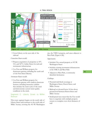 45
4. TRAIL DESIGN
•	Cross Liberty on the west side of the
railroad
Connections Route would:
•	Propose acquisition of properties at 507,
511, and 527 S. Ashley Street for trail and
stormwater infrastructure
•	Use First and William property for
downtown gateway, including the south end
of the First Street bikeway
Stormwater Route would:
•	Use First and William property for
downtown gateway with outdoor classroom
features, including interactive exhibits
that simulate the water cycle of the creek
and demonstrate current water quality
conditions in the creek.
Segment C: Liberty Street to Miller
Avenue
This route segment begins on the north side of
Liberty Street and continues to the north side of
Miller Avenue, crossing the 415 W. Washington
site, the YMCA property, and areas adjacent to
West Park (Figure 4-28).
Opportunities
•	Includes City-owned property at 415 W.
Washington Street
•	Includes existing stormwater infrastructure
at the YMCA and West Park
•	Adjacent to West Park, a community
identified destination
Challenges
•	Potential mid-block crossings at
Washington Street, Huron Street, and
Miller Avenue
•	Railroad on elevated berm 14 feet above
ground level between Huron Street and
Miller Avenue
•	Small parcel sizes mean that the City would
have to negotiate with multiple property
owners to complete even short distances of
trail
Figure 4-27. Segment C: Liberty Street to Miller Avenue
DOWNTOWN
KERRYTOWN/
OLD 4th WARD
River
N
HURON ST.
WASHINGTON ST.
LIBERTY ST.
MAINST.
MILLER AVE.
FIRSTST.
MAINST.
CSegment
CSegment
West
Park
Minimal Rail Route
Legend
Allen Creek Drain
Floodway
Flood Plain
City Park
Railroad
2008 Essential
Route
Connections
Route
Stormwater Route
0 0.25 miles
 