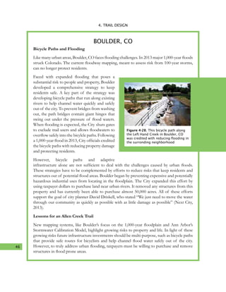 46
4. TRAIL DESIGN
Bicycle Paths and Flooding
Like many urban areas, Boulder, CO faces flooding challenges. In 2013 major 1,000-year floods
struck Colorado. The current floodway mapping, meant to assess risk from 100-year storms,
can no longer protect residents.
Faced with expanded flooding that poses a
substantial risk to people and property, Boulder
developed a comprehensive strategy to keep
residents safe. A key part of the strategy was
developing bicycle paths that run along existing
rivers to help channel water quickly and safely
out of the city. To prevent bridges from washing
out, the path bridges contain giant hinges that
swing out under the pressure of flood waters.
When flooding is expected, the City shuts gates
to exclude trail users and allows floodwaters to
overflow safely into the bicylcle paths. Following
a 1,000-year flood in 2013, City officials credited
the bicycle paths with reducing property damage
and protecting residents.
However, bicycle paths and adaptive
infrastructure alone are not sufficient to deal with the challenges caused by urban floods.
These strategies have to be complemented by efforts to reduce risks that keep residents and
structures out of potential flood areas. Boulder began by preventing expensive and potentially
hazardous industrial uses from locating in the floodplain. The City expanded this effort by
using taxpayer dollars to purchase land near urban rivers. It removed any structures from this
property and has currently been able to purchase almost 50,000 acres. All of these efforts
support the goal of city planner David Driskell, who stated “We just need to move the water
through our community as quickly as possible with as little damage as possible” (Next City,
2013).
Lessons for an Allen Creek Trail
New mapping systems, like Boulder’s focus on the 1,000-year floodplain and Ann Arbor’s
Stormwater Calibration Model, highlight growing risks to property and life. In light of these
growing risks future infrastructure investments should be multi-purpose, such as bicycle paths
that provide safe routes for bicyclists and help channel flood water safely out of the city.
However, to truly address urban flooding, taxpayers must be willing to purchase and remove
structures in flood prone areas.
BOULDER, CO
Figure 4-28. This bicycle path along
the Left Hand Creek in Boulder, CO
was credited with reducing flooding in
the surronding neighborhood
 