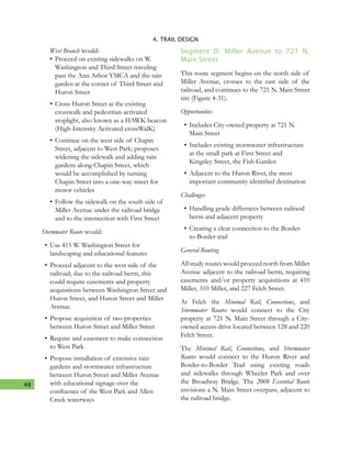 48
4. TRAIL DESIGN
West Branch would:
•	Proceed on existing sidewalks on W.
Washington and Third Street traveling
past the Ann Arbor YMCA and the rain
garden at the corner of Third Street and
Huron Street
•	Cross Huron Street at the existing
crosswalk and pedestrian-activated
stoplight, also known as a HAWK beacon
(High-Intensity Activated crossWalK)
•	Continue on the west side of Chapin
Street, adjacent to West Park; proposes
widening the sidewalk and adding rain
gardens along Chapin Street, which
would be accomplished by turning
Chapin Street into a one-way street for
motor vehicles
•	Follow the sidewalk on the south side of
Miller Avenue under the railroad bridge
and to the intersection with First Street
Stormwater Route would:
•	Use 415 W. Washington Street for
landscaping and educational features
•	Proceed adjacent to the west side of the
railroad; due to the railroad berm, this
could require easements and property
acquisitions between Washington Street and
Huron Street, and Huron Street and Miller
Avenue.
•	Propose acquisition of two properties
between Huron Street and Miller Street
•	Require and easement to make connection
to West Park
•	Propose installation of extensive rain
gardens and stormwater infrastructure
between Huron Street and Miller Avenue
with educational signage over the
confluence of the West Park and Allen
Creek waterways
Segment D: Miller Avenue to 721 N.
Main Street
This route segment begins on the north side of
Miller Avenue, crosses to the east side of the
railroad, and continues to the 721 N. Main Street
site (Figure 4-31).
Opportunities
•	Includes City-owned property at 721 N.
Main Street
•	Includes existing stormwater infrastructure
at the small park at First Street and
Kingsley Street, the Fish Garden
•	Adjacent to the Huron River, the most
important community identified destination
Challenges
•	Handling grade differnces between railraod
berm and adjacent property
•	Creating a clear connection to the Border-
to-Border trail
General Routing
All study routes would proceed north from Miller
Avenue adjacent to the railroad berm, requiring
easements and/or property acquisitions at 410
Miller, 310 Miller, and 227 Felch Street.
At Felch the Minimal Rail, Connections, and
Stormwater Routes would connect to the City
property at 721 N. Main Street through a City-
owned access drive located between 128 and 220
Felch Street.
The Minimal Rail, Connections, and Stormwater
Routes would connect to the Huron River and
Border-to-Border Trail using existing roads
and sidewalks through Wheeler Park and over
the Broadway Bridge. The 2008 Essential Route
envisions a N. Main Street overpass, adjacent to
the railroad bridge.
 