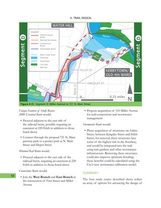 50
4. TRAIL DESIGN
KERRYTOWN/
OLD 4th WARD
WATER HILL
Huron
N
SUMMIT ST.
FELCH ST.
KINGSLEY ST.
BROADW
AY
MILLER AVE.
River
MAINST.
DSegment
West
Park
DSegment
B2B TRAIL
Minimal Rail Route
Legend
Allen Creek Drain
Floodway
Flood Plain
City Park
Railroad
2008 Essential
Route
Connections
Route
Stormwater Route
0 0.25 miles
Figure 4-31. Segment D: Miller Avenue to 721 N. Main Street
Unique Features of Study Routes
2008 Essential Route would:
•	Proceed adjacent to the east side of
the railroad berm, possibly requiring an
easement at 220 Felch in addition to those
listed above
•	Connect through the propsed 721 N. Main
gateway park to a pocket park at N. Main
Street and Depot Street
Minimal Rail Route would:
•	Proceed adjacent to the east side of the
railroad berm, requiring an easement at 220
Felch in addition to those listed above
Connections Route would:
•	Join the West Branch and East Branch at
the intersection of First Street and Miller
Avenue
•	Propose acquisition of 310 Miller Avenue
for trail connections and stormwater
management
Stormwater Route would:
•	Phase acquisition of structures on Ashley
Street, between Kingsley Street and Felch
Street, for removal; these structures face
some of the highest risk in the floodway,
and would be integrated into the trail
using rain gardens and other stormwater
infrastructure. Removing these structures
could also improve upstream flooding;
these benefits could be calculated using the
City’s new stormwater calibration model.
SUMMARY
The four study routes described above reflect
an array of options for advancing the design of
 