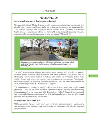 51
4. TRAIL DESIGN
Stormwater features serve dual purpose in Portland
Bioswales in Portland, OR, are designed to help the environment and make streets safer. The
city’s bioswales capture runoff from roads, and produce narrower streets and wider sidewalks.
This shortens crossings, and encourages drivers to slow down. According to Catherine
Ciarlo, a former transportation advisor for the City, “If we’re doing traffic calming with curb
extensions, why not use the opportunity to treat stormwater?”(Mayer, 2010).
The City’s environmental services and transportation bureaus work together to identify
locations where bioswales serve stormwater and safety purposes. This process can be
challenging. Transportation planners in Portland want to add bicycle facilities farther from
the City Center, while stormwater planners want bioswales closer to downtown. After initially
proposing to spend $20 million on dual-purpose bioswales, the City scaled back the effort in
2013, committing to spend $11.4 million on 13 projects.
The bioswales are key elements in the City’s effort to retrofit select streets into “neighborhood
greenways.” These are low-traffic roads that support walking and bicycling while minimizing
stormwater runoff. In one example on N.E. Holman Street the City’s Bureau of Environmental
Services provided about three quarters of the $950,000 project budget to make a neighborhood
greenway with bioswales at key intersections.
Lessons for an Allen Creek Trail
While Ann Arbor’s “green streets” policy adds stormwater features to improve water quality,
Portland’s experience highlights how these features can also support the safety of bicyclists
and pedestrians.
PORTLAND, OR
Figure 4-32. A conventional street (left) was transformed into a bicycle and
pedestrian friendly route (right) with the help of stormwater features in
Portland, OR
 