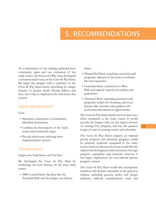55
5. RECOMMENDATIONS
As a culmination of the findings gathered from
community input and our evaluation of the
study routes, the Green the Way team developed
a recommended route, or the Green the Way Route.
We begin this chapter with a summary of the
Green the Way Route before describing its unique
features in greater detail. Phasing follows and
then Next Steps to implement the trail closes this
section.
GREEN THE WAY ROUTE
Goals
•	Maximize connections to community-
identified destinations
•	Combine the best aspects of the study
routes and community input
•	Provide short-term and long-term
implementation options
Trail Description
Insights from Study Routes and New Ideas
We developed the Green the Way Route by
combining the best features of the four study
routes:
•	2008 Essential Route: big ideas like the
Turntable Park and the bridge over Huron
Street
•	Minimal Rail Route: acquiring easements and
properties adjacent to the route to enhance
the trail experience
•	Connections Route: connection to West
Park and separate options for cyclists and
pedestrians
•	Stormwater Route: acquiring easements and
properties within the floodway, and route
features like extensive rain gardens and
environmental education opportunities
The Green the Way Route stands out in several ways
when compared to the study routes. It would
provide the longest trail, use the largest amount
of existing City property, and has the greatest
length of trail on existing streets and sidewalks.
The Green the Way Route’s impacts on railroad
private property and university property would
be relatively moderate compared to the other
routes; however, because the route would directly
address flood mitigation and stormwater through
property acquisition and structure removal, it
has larger implications for non-railroad private
property owners.
The Green the Way Route would also incorporate
common trail features identified in the previous
chapter, including gateway parks, trail design
elements, railroad considerations, road and
 