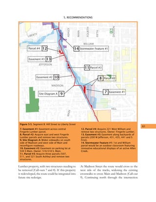 5. RECOMMENDATIONS
61
LIBERTY
WILLIAM
JEFFERSON
MADISON
HILL
MAIN
DIVISION
FIFTH
FOURTH
MAIN
ASHLEY
FIRST
9
14
10
13
11
7
8
Site Diagram A
Stormwater Feature #1
Easement #2
Easement #3
Parcel #3
Easement #1
Parcel #2
12Parcel #4
Figure 5-5. Segment B: Hill Street to Liberty Street
7. Easement #1: Easement across central
Fingerle Lumber parcel.
8. Parcel #2: Acquire east and west Fingerle
Lumber parcels and remove two structures.
9. Site Diagram A: Widen sidewalks on south
side of Madison and west side of Main and
reconfigure roadways.
10. Easement #2: Easement on parking lot at
544 S Main. Owner: 516-518 S. Main.
11. Parcel #3: Acquire three parcels (507,
511, and 521 South Ashley) and remove two
structures.
12. Parcel #4: Acquire 221 West William and
remove two structures. Owner: Fingerle Lumber.
13. Easement #3: Easement along backyards of
parcels (200 W Jefferson, 431, 435, 441 and S
First).
14. Stormwater Feature #1: 1st and William
parcel would be an outdoor classroom featuring
innovative educational displays of an active Allen
Creek.
Lumber property, with two structures needing to
be removed (Call-outs 7 and 8). If this property
is redeveloped, the route could be integrated into
future site redesign.
At Madison Street the route would cross to the
west side of the tracks, widening the existing
crosswalks to cross Main and Madison (Call-out
9). Continuing north through the intersection
 