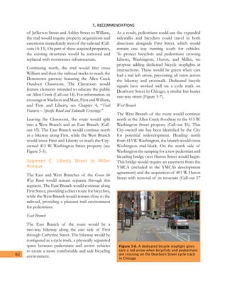 5. RECOMMENDATIONS
62
of Jefferson Street and Ashley Street to William,
the trail would require property acquisitions and
easements immediately west of the railroad (Call-
outs 10-13). On part of these acquired properties,
the existing structures would be removed and
replaced with stormwater infrastructure.
Continuing north, the trail would first cross
William and then the railroad tracks to reach the
Downtown gateway featuring the Allen Creek
Outdoor Classroom. The Classroom would
feature elements intended to educate the public
on Allen Creek (Call-out 14). For information on
crossings at Madison and Main, First and William,
and First and Liberty, see Chapter 4, “Trail
Features – Specific Road and Sidewalk Crossings.”
Leaving the Classroom, the route would split
into a West Branch and an East Branch (Call-
out 15). The East Branch would continue north
as a bikeway along First, while the West Branch
would cross First and Liberty to reach the City-
owned 415 W. Washington Street property (see
Figure 5-5).
Segment C: Liberty Street to Miller
Avenue
The East and West Branches of the Green the
Way Route would remain separate through this
segment. The East Branch would continue along
First Street, providing a direct route for bicyclists,
while the West Branch would remain close to the
railroad, providing a pleasant trail environment
for pedestrians.
East Branch
The East Branch of the route would be a
two-way bikeway along the east side of First
through Catherine Street. The bikeway would be
configured as a cycle track, a physically separated
space between pedestrians and motor vehicles
to create a more comfortable and safe bicycling
environment.
As a result, pedestrians could use the expanded
sidewalks and bicyclists could travel in both
directions alongside First Street, which would
remain one way running south for vehicles.
To protect bicyclists and pedestrians crossing
Liberty, Washington, Huron, and Miller, we
propose adding dedicated bicycle stoplights at
intersections. These would be green when cars
had a red left arrow, preventing all turns across
the bikeway and crosswalk. Dedicated bicycle
signals have worked well on a cycle track on
Dearborn Street in Chicago, a similar but busier
one-way street (Figure 5-7).
West Branch
The West Branch of the route would continue
north in the Allen Creek floodway to the 415 W.
Washington Street property (Call-out 16). This
City-owned site has been identified by the City
for potential redevelopment. Heading north
from 415 W. Washington, the branch would cross
Washington mid-block. On the north side of
Washington the ramping for a new pedestrian and
bicycling bridge over Huron Street would begin.
This bridge would require an easement from the
YMCA (included in the YMCA’s development
agreement) and the acquisition of 401 W. Huron
Street with removal of its structure (Call-out 17
Figure 5-6. A dedicated bicycle stoplight gives
cars a red arrow when bicyclists and pedestrians
are crossing on the Dearborn Street cycle track
in Chicago
 