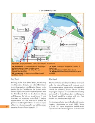 5. RECOMMENDATIONS
64
East Branch
Heading north from Miller Street, the bikeway
would continue along the east side of First Street
to the intersection with Kingsley Street. After
passing by the Fish Garden, the branch would
cross Kingsley and head west to reconnect with
the West Branch (Call-out 25). Between Liberty
and Kingsley, the bikeway would cross 11 total
driveways and require the removal of 19 parking
spaces (Table 5-2). For more detail on how we
propose modifying First Street in order to create
a bikeway, enhance sidewalks, and add linear rain
gardens, please refer to Appendix H.
West Branch
The West Branch would cross Miller, travel east
under the railroad bridge, and continue north
through an acquired property that is immediately
east of the railroad (Call-outs 23 and 24); this
may require upgrades to sidewalks and installing
a crosswalk at Spring Street. Just past Kingsley,
the branch would be reunited with the East
Branch and continue as a single trail.
Continuing north, the reunited trail would require
property acquisitions to reach Felch Street
(Call-out 26). These acquisitions would create
opportunities for redevelopment near the First
Figure 5-8. Segment D: Miller Avenue Street to the Huron River
FELCH
KINGSLEY
MILLER
SUMMIT
BROADWAY
23
25
28
26
24
Intersection #1
Intersection #2
B2B Connection
Parcel #3
Parcel #1
27Gateway
23. Intersection #1: Use intersection at Spring St
and Miller Ave to create visible crossing
24. Parcel #1: Acquire 410 Miller Ave and
remove one structure.
25. Intersection #2: Connection of East Branch
and West Branch
26. Parcel #3: Acquire property to connect to
Felch Street
27. North Gateway: 721 N. Main Street
28. North Extension: Connection to Hurn River
and B2B
 