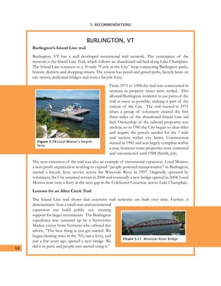 5. RECOMMENDATIONS
68
Burlington’s Island Line trail
Burlington, VT has a well developed recreational trail network. The centerpiece of the
network is the Island Line Trail, which follows an abandoned rail bed along Lake Champlain.
The Island Line connects to a 10-mile “Cycle in the City” loop connecting Burlington parks,
historic districts and shopping streets. The system has paved and gravel paths, bicycle lanes on
city streets, dedicated bridges and even a bicycle ferry.
From 1971 to 1988 the trail was constructed in
sections as property issues were settled. This
allowed Burlington residents to use parts of the
trail as soon as possible, making it part of the
culture of the City. The trail started in 1971
when a group of volunteers cleared the first
three miles of the abandoned Island Line rail
bed. Ownership of the railroad propoerty was
unclear, so in 1981 the City began to clear titles
and acquire the parcels needed for the 7-mile
trail section within city limits. Construction
started in 1985 and was largely complete within
a year, however some properties were contested
and unconnected until 1988 (Smith, p.6).
The next extension of the trail was also an example of incremental expansion. Local Motion,
a non-profit organization working to expand “people-powered transportation” in Burlington,
started a bicycle ferry service across the Winooski River in 1997. Originally operated by
volunteers, the City assumed service in 2000 and eventually a new bridge opened in 2004. Local
Motion now runs a ferry at the next gap in the Colchester Causeway across Lake Champlain.
Lessons for an Allen Creek Trail
The Island Line trail shows that extensive trail networks are built over time. Further, it
demonstrates how a small start and incremental
expansion can build public use, creating
support for larger investments. The Burlington
experience was summed up by a Kerrytown
Market visitor from Vermont who offered this
advice, “The best thing is just get started. We
began clearing trees in the 70’s, ran a ferry, and
just a few years ago opened a new bridge. We
did it in parts and people just started using it.”
BURLINGTON, VT
Figure 5-10.Local Motion’s bicycle
ferry
Ficure 5-11. Winooski River Bridge
 