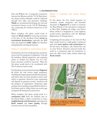 5. RECOMMENDATIONS
69
First and William site. A temporary connection
between the Bikeway and the 721 N. Main Street
site along existing sidewalks could be indicated
through new signs and pavement markings.
Third, we recommend developing the trail and
stormwater features in the 415 W. Washington
site, connecting the Outdoor Classroom to the
YMCA.
When complete, this phase would result in
improved flood control by removing structures
at the base of the floodway, better access to
recreational destinations, especially the B2B
trail, and improved traffic safety for bicyclists
and pedestrians traveling downtown.
Phase 2: Complete a continuous route
In this phase, the City would negotiate easements
across non-City properties in Segments A, B, and
D, including railroad properties, and acquiring
others as needed (see Figures 5-2, 5-4, 5-6).
Some structures would be removed. Plans for
this phase would need to be coordinated with
The Connector transit study.
ForthisphasewerecommendstartinginSegment
A, where the trail crosses larger properties,
including the longest proposed railroad easement,
and where there are fewer property-owners with
which to negotiate. However, exact sequencing
will depend on property-owners’ situations and
the progress of negotiations. Temporary signs
and pavement markings along Madison Street to
First Street and/or Ashley Street can avoid a gap
in Segment B during trail construction.
When complete, this phase would result in a
continuous trail from the Stadium area to
the Huron River, a direct connection to many
neighborhoods and downtown, and improved
flood control and water quality through
structure removal and rain gardens.
Phase 3: Connect the Huron Street
Bridge
In this phase, the City would negotiate an
easement, acquire properties, and demolish
structures in Segment C in order to construct
the West Branch of the trail and its connection
to West Park. Building the bridge over Huron
Street, which is a designated as a state highway,
would involve negotiations with the Michigan
Department of Transportation .
Completing this last phase of the Green the Way
Route would result in a high-quality continuous
path with more options and connections for
all trail users, including a safe, barrier-free way
to cross Huron. Structure removal would also
result in a continuous path for floodwater to
leave the Allen Creek valley, further improving
flood control.
KINGSLEY ST
FIRSTST
G
reen the
FISH
SCU
LPTU
RES
N
0 125 250 ft
Bikeway
Way Trail
221 Felch St
Tentative Site Plan
Figure 5-12. Suggested configuration for
bikeway, roads, sidewalks, and trail at Kingsley
Street and First Street
 