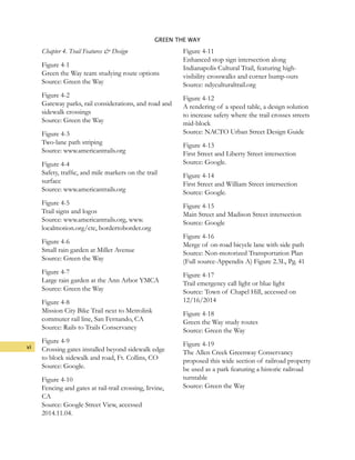 vi
GREEN THE WAY
Chapter 4. Trail Features & Design
Figure 4-1
Green the Way team studying route options
Source: Green the Way
Figure 4-2
Gateway parks, rail considerations, and road and
sidewalk crossings
Source: Green the Way
Figure 4-3
Two-lane path striping
Source: www.americantrails.org
Figure 4-4
Safety, traffic, and mile markers on the trail
surface
Source: www.americantrails.org
Figure 4-5
Trail signs and logos
Source: www.americantrails.org, www.
localmotion.org/ctc, bordertoborder.org
Figure 4-6
Small rain garden at Miller Avenue
Source: Green the Way
Figure 4-7
Large rain garden at the Ann Arbor YMCA
Source: Green the Way
Figure 4-8
Mission City Bike Trail next to Metrolink
commuter rail line, San Fernando, CA
Source: Rails to Trails Conservancy
Figure 4-9
Crossing gates installed beyond sidewalk edge
to block sidewalk and road, Ft. Collins, CO
Source: Google.
Figure 4-10
Fencing and gates at rail-trail crossing, Irvine,
CA
Source: Google Street View, accessed
2014.11.04.
Figure 4-11
Enhanced stop sign intersection along
Indianapolis Cultural Trail, featuring high-
visibility crosswalks and corner bump-outs
Source: ndyculturaltrail.org
Figure 4-12
A rendering of a speed table, a design solution
to increase safety where the trail crosses streets
mid-block
Source: NACTO Urban Street Design Guide
Figure 4-13
First Street and Liberty Street intersection
Source: Google.
Figure 4-14
First Street and William Street intersection
Source: Google.
Figure 4-15
Main Street and Madison Street intersection
Source: Google
Figure 4-16
Merge of on-road bicycle lane with side path
Source: Non-motorized Transportation Plan
(Full source-Appendix A) Figure 2.3L, Pg. 41
Figure 4-17
Trail emergency call light or blue light
Source: Town of Chapel Hill, accessed on
12/16/2014
Figure 4-18
Green the Way study routes
Source: Green the Way
Figure 4-19
The Allen Creek Greenway Conservancy
proposed this wide section of railroad property
be used as a park featuring a historic railroad
turntable
Source: Green the Way
 