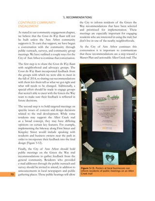 5. RECOMMENDATIONS
70
CONTINUED COMMUNITY
ENGAGEMENT
As stated in our community engagement chapter,
we believe that the Green the Way Route will not
be built unless the Ann Arbor community
supports it. To earn that support, we have begun
a conversation with the community through
public outreach, surveys, and community group
meetings. We have outlined a couple ways for the
City of Ann Arbor to continue that conversation.
The first step is to share the Green the Way Route
with neighborhood and advocacy groups. The
Green the Way Route incorporated feedback from
the groups with which we were able to meet in
the fall of 2014, so sharing our recommendations
with them lets them tell us what we got right and
what still needs to be changed. Additionally, a
special effort should be made to engage groups
that weren’t able to meet with the Green the Way
team to make sure their feedback is reflected in
future decisions.
The second step is to hold targeted meetings on
specific issues of concern and design decisions
related to the trail development. While some
residents may support the Allen Creek trail
as a broad concept, they may have differing
opinions on certain key features. For example,
implementing the bikeway along First Street and
Kingsley Street would include speaking with
residents and business owners near the path in
order to incorporate their feedback into the final
design (Figure 5-12).
Finally, the City of Ann Arbor should hold
public meetings on the Green the Way trail
recommendations to gather feedback from the
general community. Residents who provided
e-mail addresses through the public outreach and
survey should be invited to attend, in addition to
announcements in local newspapers and public
gathering places. These public hearings will allow
the City to inform residents of the Green the
Way recommendations that have been selected
and prioritized for implementation. These
meetings are especially important for engaging
residents who are interested in using the trail, but
don’t live in one of the nearby neighborhoods.
As the City of Ann Arbor continues this
conversation it is important to communicate
that these recommendations are a step toward a
Master Plan and actionable Allen Creek trail. The
Figure 5-13. Posters at local businesses can
inform residents of public meetings on an Allen
Creek trail
 