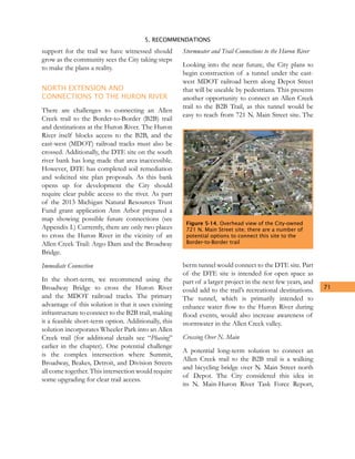 5. RECOMMENDATIONS
71
support for the trail we have witnessed should
grow as the community sees the City taking steps
to make the plans a reality.
NORTH EXTENSION AND
CONNECTIONS TO THE HURON RIVER
There are challenges to connecting an Allen
Creek trail to the Border-to-Border (B2B) trail
and destinations at the Huron River. The Huron
River itself blocks access to the B2B, and the
east-west (MDOT) railroad tracks must also be
crossed. Additionally, the DTE site on the south
river bank has long made that area inaccessible.
However, DTE has completed soil remediation
and solicited site plan proposals. As this bank
opens up for development the City should
require clear public access to the river. As part
of the 2013 Michigan Natural Resources Trust
Fund grant application Ann Arbor prepared a
map showing possible future connections (see
Appendix I.) Currently, there are only two places
to cross the Huron River in the vicinity of an
Allen Creek Trail: Argo Dam and the Broadway
Bridge.
Immediate Connection
In the short-term, we recommend using the
Broadway Bridge to cross the Huron River
and the MDOT railroad tracks. The primary
advantage of this solution is that it uses existing
infrastructure to connect to the B2B trail, making
it a feasible short-term option. Additionally, this
solution incorporates Wheeler Park into an Allen
Creek trail (for additional details see “Phasing”
earlier in the chapter). One potential challenge
is the complex intersection where Summit,
Broadway, Beakes, Detroit, and Division Streets
all come together. This intersection would require
some upgrading for clear trail access.
Stormwater and Trail Connections to the Huron River
Looking into the near future, the City plans to
begin construction of a tunnel under the east-
west MDOT railroad berm along Depot Street
that will be useable by pedestrians. This presents
another opportunity to connect an Allen Creek
trail to the B2B Trail, as this tunnel would be
easy to reach from 721 N. Main Street site. The
berm tunnel would connect to the DTE site. Part
of the DTE site is intended for open space as
part of a larger project in the next few years, and
could add to the trail’s recreational destinations.
The tunnel, which is primarily intended to
enhance water flow to the Huron River during
flood events, would also increase awareness of
stormwater in the Allen Creek valley.
Crossing Over N. Main
A potential long-term solution to connect an
Allen Creek trail to the B2B trail is a walking
and bicycling bridge over N. Main Street north
of Depot. The City considered this idea in
its N. Main-Huron River Task Force Report,
Figure 5-14. Overhead view of the City-owned
721 N. Main Street site; there are a number of
potential options to connect this site to the
Border-to-Border trail
 