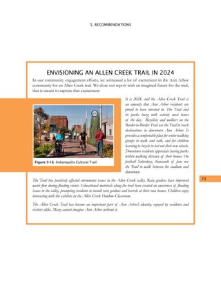 5. RECOMMENDATIONS
73
In our community engagement efforts, we witnessed a lot of excitement in the Ann Arbor
community for an Allen Creek trail. We close our report with an imagined future for the trail,
that is meant to capture that excitement:
It is 2024, and the Allen Creek Trail is
an amenity that Ann Arbor residents are
proud to have invested in. The Trail and
its parks buzz with activity most hours
of the day. Bicyclists and walkers on the
Border-to-Border Trail use the Trail to reach
destinations in downtown Ann Arbor. It
providesacomfortableplaceforseniorwalking
groups to walk and talk, and for children
learning to bicycle to test out their new wheels.
Downtown residents appreciate having parks
within walking distance of their homes. On
football Saturdays, thousands of fans use
the Trail to walk between the stadium and
downtown.
The Trail has positively affected stormwater issues in the Allen Creek valley. Rain gardens have improved
water flow during flooding events. Educational materials along the trail have created an awareness of flooding
issues in the valley, prompting residents to install rain gardens and barrels at their own homes. Children enjoy
interacting with the exhibits in the Allen Creek Outdoor Classroom.
The Allen Creek Trail has become an important part of Ann Arbor’s identity, enjoyed by residents and
visitors alike. Many cannot imagine Ann Arbor without it.
ENVISIONING AN ALLEN CREEK TRAIL IN 2024
Figure 5-16. Indianapolis Cultural Trail
 
