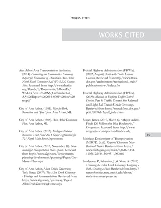 75
WORKS CITED
WORKS CITED
Ann Arbor Area Transportation Authority.
(2014). Connecting our Communities: Summary
Report for Evaluation of Downtown Ann Arbor
North-South Commuter Rail (WALLY) Station
Sites. Retrieved from http://www.theride.
org/Portals/0/Documents/5AboutUs/
WALLY/2.4.10%20NS_CommuterRail_
AA%20Report%202014_0701%20low%20
res.pdf
City of Ann Arbor. (1981). Plan for Park,
Recreation and Open Space. Ann Arbor, MI.
City of Ann Arbor. (1988). Ann Arbor Downtown
Plan. Ann Arbor, MI.
City of Ann Arbor. (2013). Michigan Natural
Resources Trust Fund 2013 Grant Application for
721 North Main Street Improvements.
City of Ann Arbor. (2013, November 18). Non-
motorized Transportation Plan Update. Retrieved
from http://www.a2gov.org/departments/
planning-development/planning/Pages/City-
Master-Plan.aspx
City of Ann Arbor, Allen Creek Greenway
Task Force. (2007). The Allen Creek Greenway
- Findings and Recommendations. Retrieved from:
http://www.a2gov.org/greenway/Pages/
AllenCreekGreenwayHome.aspx
Federal Highway Administration (FHWA).
(2002, August). Rails-with-Trails: Lessons
Learned. Retrieved from http://www.fhwa.
dot.gov/environment/recreational_trails/
publications/rwt/index.cfm
Federal Highway Administration (FHWA).
(2009). Manual on Uniform Traffic Control
Devices. Part 8: Traffic Control for Railroad
and Light Rail Transit Grade Crossings.
Retrieved from http://mutcd.fhwa.dot.gov/
pdfs/2009r1r2/pdf_index.htm
Mayer, James. (2010, March 6). “Mayor Adams
Finds $20 Million for Bike Boulevards.”
Oregonian. Retrieved from http://www.
oregonlive.com/portland/index.ssf/
Michigan Department of Transportation
(MDOT). (n.d.). Required Clearances Near
Railroad Tracks. Retrieved from http://
www.michigan.gov/mdot/0,4616,7-151-
11056_22444_56495---,00.html
Sanderson, P., Sebastian, J., & Shaw, A. (2012).
Visioning the Allen Creek Greenway: Designing a
Path, Creating a Place. Retrieved from http://
natureforcities.snre.umich.edu/about/
student-masters-projects/
 