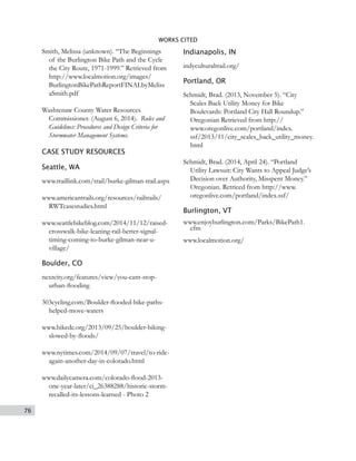 76
WORKS CITED
Smith, Melissa (unknown). “The Beginnings
of the Burlington Bike Path and the Cycle
the City Route, 1971-1999.” Retrieved from
http://www.localmotion.org/images/
BurlingtonBikePathReportFINALbyMeliss
aSmith.pdf
Washtenaw County Water Resources
Commissioner. (August 6, 2014). Rules and
Guidelines: Procedures and Design Criteria for
Stormwater Management Systems.
CASE STUDY RESOURCES
Seattle, WA
www.traillink.com/trail/burke-gilman-trail.aspx
www.americantrails.org/resources/railtrails/
RWTcasestudies.html
www.seattlebikeblog.com/2014/11/12/raised-
crosswalk-bike-leaning-rail-better-signal-
timing-coming-to-burke-gilman-near-u-
village/
Boulder, CO
nextcity.org/features/view/you-cant-stop-
urban-flooding
303cycling.com/Boulder-flooded-bike-paths-
helped-move-waters
www.bikede.org/2013/09/25/boulder-biking-
slowed-by-floods/
www.nytimes.com/2014/09/07/travel/to-ride-
again-another-day-in-colorado.html
www.dailycamera.com/colorado-flood-2013-
one-year-later/ci_26388288/historic-storm-
recalled-its-lessons-learned - Photo 2
Indianapolis, IN
indyculturaltrail.org/
Portland, OR
Schmidt, Brad. (2013, November 5). “City
Scales Back Utility Money for Bike
Boulevards: Portland City Hall Roundup.”
Oregonian Retrieved from http://
www.oregonlive.com/portland/index.
ssf/2013/11/city_scales_back_utility_money.
html
Schmidt, Brad. (2014, April 24). “Portland
Utility Lawsuit: City Wants to Appeal Judge’s
Decision over Authority, Misspent Money.”
Oregonian. Retrieed from http://www.
oregonlive.com/portland/index.ssf/
Burlington, VT
www.enjoyburlington.com/Parks/BikePath1.
cfm
www.localmotion.org/
 
