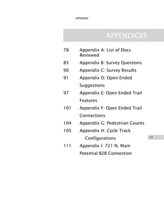77
APPENDIX
APPENDICES
78 Appendix A: List of Docs
Reviewed
85 Appendix B: Survey Questions
90 Appendix C: Survey Results
91 Appendix D: Open Ended
Suggestions
97 Appendix E: Open Ended Trail
Features
101 Appendix F: Open Ended Trail
Connections
104 Appendix G: Pedestrian Counts
105 Appendix H: Cycle Track
Configurations
111 Appendix I: 721 N. Main
Potential B2B Connection
 