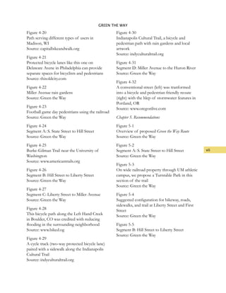 vii
GREEN THE WAY
Figure 4-20
Path serving different types of users in
Madison, WI
Source: capitalbikeandwalk.org
Figure 4-21
Protected bicycle lanes like this one on
Delaware Avene in Philadelphia can provide
separate spaces for bicyclists and pedestrians
Source: thisoldcity.com
Figure 4-22
Miller Avenue rain gardens
Source: Green the Way
Figure 4-23
Football game day pedestrians using the railroad
Source: Green the Way
Figure 4-24
Segment A: S. State Street to Hill Street
Source: Green the Way
Figure 4-25
Burke-Gilman Trail near the University of
Washington
Source: www.americantrails.org
Figure 4-26
Segment B: Hill Street to Liberty Street
Source: Green the Way
Figure 4-27
Segment C: Liberty Street to Miller Avenue
Source: Green the Way
Figure 4-28
This bicycle path along the Left Hand Creek
in Boulder, CO was credited with reducing
flooding in the surrounding neighborhood
Source: www.biked.og
Figure 4-29
A cycle track (two-way protected bicycle lane)
paired with a sidewalk along the Indianapolis
Cultural Trail
Source: indyculturaltrail.org
Figure 4-30
Indianapolis Cultural Trail, a bicycle and
pedestrian path with rain gardens and local
artwork
Source: indyculturaltrail.org
Figure 4-31
Segment D: Miller Avenue to the Huron River
Source: Green the Way	
Figure 4-32
A conventional street (left) was tranformed
into a bicycle and pedestrian friendly reoute
(right) with the hlep of stormwater features in
Portland, OR
Source: www.oregonlive.com
Chapter 5. Recommendations
Figure 5-1
Overview of proposed Green the Way Route
Source: Green the Way
Figure 5-2
Segment A: S. State Street to Hill Street
Source: Green the Way
Figure 5-3
On wide railroad property through UM athletic
campus, we propose a Turntable Park in this
section of the trail
Source: Green the Way
Figure 5-4
Suggested configuration for bikeway, roads,
sidewalks, and trail at Liberty Street and First
Street
Source: Green the Way
Figure 5-5
Segment B: Hill Street to Liberty Street
Source: Green the Way
 