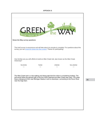 85
APPENDIX B
Green the Way survey questions
This brief survey is anonymous and will take about six minutes to complete. For questions about this
survey, you can email the Green the Way project. Thanks for participating!
How familiar are you with efforts to build an Allen Creek trail, also known as the Allen Creek
Greenway?
Very familiar Familiar Unfamiliar Very unfamiliar
The Allen Creek trail is a new walking and biking path that Ann Arbor is considering building. The
trail would follow the general path of the Ann Arbor Railroad and Allen Creek (see map). The creek
flows underground from near Michigan Stadium north to downtown, connecting to the Huron River
near the Argo Dam.
 