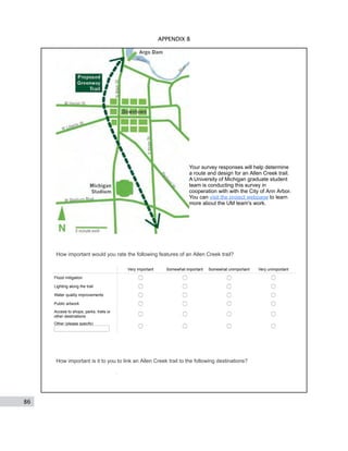86
APPENDIX B
Your survey responses will help determine
a route and design for an Allen Creek trail.
A University of Michigan graduate student
team is conducting this survey in
cooperation with with the City of Ann Arbor.
You can visit the project webpage to learn
more about the UM team's work.
How important would you rate the following features of an Allen Creek trail?
Very important Somewhat important Somewhat unimportant Very unimportant
Flood mitigation
Lighting along the trail
Water quality improvements
Public artwork
Access to shops, parks, trails or
other destinations
Other (please specify)
How important is it to you to link an Allen Creek trail to the following destinations?
 