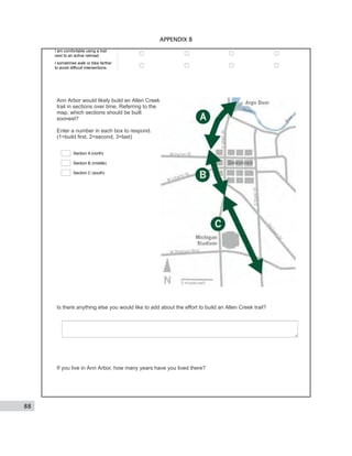 88
APPENDIX B
I am comfortable using a trail
next to an active railroad
I sometimes walk or bike farther
to avoid difficult intersections
Ann Arbor would likely build an Allen Creek
trail in sections over time. Referring to the
map, which sections should be built
soonest?
Enter a number in each box to respond.
(1=build first, 2=second, 3=last)
Section A (north)
Section B (middle)
Section C (south)
Is there anything else you would like to add about the effort to build an Allen Creek trail?
If you live in Ann Arbor, how many years have you lived there?
 