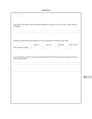 89
APPENDIX B
If you live in Ann Arbor, what is the street intersection nearest to your home? (E.g., West Liberty &
3rd Street)
Including yourself, how many people live in your household, and what are their ages?
Ages 0-15 Ages 16-31 Ages 32-60 Ages 61 or older
Number of people in household
If you would like to receive occasional updates about the Green the Way project, please enter your
email address below.
 