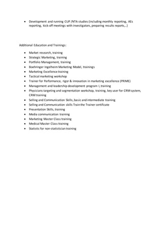  Development and running CUP /NTA studies (including monthly reporting, AEs
reporting, kick-off meetings with investigators, preparing results reports,..)
Additional Education and Trainings:
 Market research, training
 Strategic Marketing, training
 Portfolio Management, training
 Boehringer Ingelheim Marketing Model, trainings
 Marketing Excellence training
 Tactical marketing workshop
 Trainer for Performance, rigor & innovation in marketing excellence (PRIME)
 Management and leadership development program I, training
 Physicians targeting and segmentation workshop, training, key user for CRMsystem,
CRM training
 Selling and Communication Skills, basic and intermediate training
 Selling and Communication skills Train the Trainer certificate
 Presentation Skills, training
 Media communication training
 Marketing Master Class training
 Medical Master Class training
 Statistic for non-statistician training
 