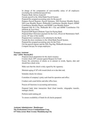 In charge of the computation of semi-monthly salary of all employees
(excluding the confidential payroll list).
Prepares Bank Advise of payroll
Encode payroll to the Allied Bank Payroll System
Prepared the assigned accounting entry for the payroll
Prepares Payroll Register, Payroll Summary, SSS Premium Monthly Report,
SSS Loan Monthly Report, Philheallth Contribution Monthly Report, HDMF
Contribution Monthly Report, and HDMF Loan Monthly Report
Prepared SSS R-3 File, Philhealth RF-1 File and HDMF Contribution File
(Diskette & Text Files).
Prepared EDP Report (Diskette Type) for Paying Bank.
Prepared Meal Allowance payment for the Crew, Divers & Maintenance Staff.
(every 10th
days of the month)
Prepared chow remittance to be submitted to the Bank.
Encode the chow remittance to the Allied Bank Payroll System.
Prepared the assigned accounting entry for the Chow
File the payroll register and the SSS, Pag-ibig, Philhealth document.
Compute last pay for resign employees
Treasury Assistant
July 7,2010- March,2012
Prepared check preparation for the check issuance.
Counter check APV amount against Request for Fund
Ensure the correctness of checks as to amount in words, figures, date and
should have check write.
Make sure that the check is duly signed by the signatory.
Maintain aging of AP with issued check as to due date and,
Schedule checks for release.
Custodian of company’s petty cash fund for operation and office.
Conduct cash count before and after office hour.
Process all functions in accounting and treasury.
Prepared bank letter transaction liked (fund transfer, telegraphic transfer,
manager check)
Perform multi-tasking job
To ensure availability of funds for all checks prepared.
Assistant Administrator / Bookkeeper
The Professional Towers Condominium Corp
#37 Edsa corner Boni Avenue Mandaluyong City
 