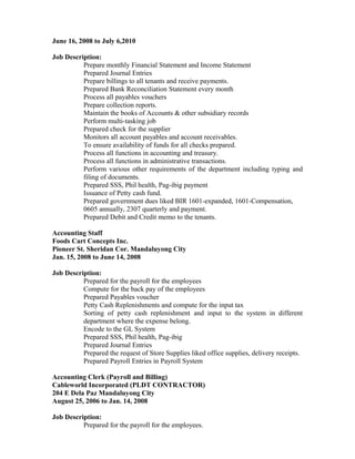 June 16, 2008 to July 6,2010
Job Description:
Prepare monthly Financial Statement and Income Statement
Prepared Journal Entries
Prepare billings to all tenants and receive payments.
Prepared Bank Reconciliation Statement every month
Process all payables vouchers
Prepare collection reports.
Maintain the books of Accounts & other subsidiary records
Perform multi-tasking job
Prepared check for the supplier
Monitors all account payables and account receivables.
To ensure availability of funds for all checks prepared.
Process all functions in accounting and treasury.
Process all functions in administrative transactions.
Perform various other requirements of the department including typing and
filing of documents.
Prepared SSS, Phil health, Pag-ibig payment
Issuance of Petty cash fund.
Prepared government dues liked BIR 1601-expanded, 1601-Compensation,
0605 annually, 2307 quarterly and payment.
Prepared Debit and Credit memo to the tenants.
Accounting Staff
Foods Cart Concepts Inc.
Pioneer St. Sheridan Cor. Mandaluyong City
Jan. 15, 2008 to June 14, 2008
Job Description:
Prepared for the payroll for the employees
Compute for the back pay of the employees
Prepared Payables voucher
Petty Cash Replenishments and compute for the input tax
Sorting of petty cash replenishment and input to the system in different
department where the expense belong.
Encode to the GL System
Prepared SSS, Phil health, Pag-ibig
Prepared Journal Entries
Prepared the request of Store Supplies liked office supplies, delivery receipts.
Prepared Payroll Entries in Payroll System
Accounting Clerk (Payroll and Billing)
Cableworld Incorporated (PLDT CONTRACTOR)
204 E Dela Paz Mandaluyong City
August 25, 2006 to Jan. 14, 2008
Job Description:
Prepared for the payroll for the employees.
 
