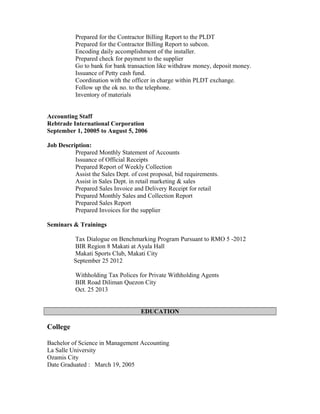 Prepared for the Contractor Billing Report to the PLDT
Prepared for the Contractor Billing Report to subcon.
Encoding daily accomplishment of the installer.
Prepared check for payment to the supplier
Go to bank for bank transaction like withdraw money, deposit money.
Issuance of Petty cash fund.
Coordination with the officer in charge within PLDT exchange.
Follow up the ok no. to the telephone.
Inventory of materials
Accounting Staff
Rebtrade International Corporation
September 1, 20005 to August 5, 2006
Job Description:
Prepared Monthly Statement of Accounts
Issuance of Official Receipts
Prepared Report of Weekly Collection
Assist the Sales Dept. of cost proposal, bid requirements.
Assist in Sales Dept. in retail marketing & sales
Prepared Sales Invoice and Delivery Receipt for retail
Prepared Monthly Sales and Collection Report
Prepared Sales Report
Prepared Invoices for the supplier
Seminars & Trainings
Tax Dialogue on Benchmarking Program Pursuant to RMO 5 -2012
BIR Region 8 Makati at Ayala Hall
Makati Sports Club, Makati City
September 25 2012
Withholding Tax Polices for Private Withholding Agents
BIR Road Diliman Quezon City
Oct. 25 2013
EDUCATION
College
Bachelor of Science in Management Accounting
La Salle University
Ozamis City
Date Graduated : March 19, 2005
 
