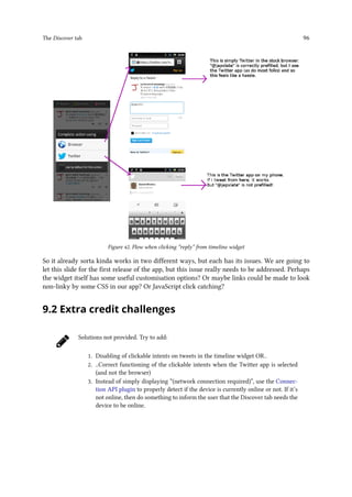 The Discover tab 96
Figure 42. Flow when clicking “reply” from timeline widget
So it already sorta kinda works in two different ways, but each has its issues. We are going to
let this slide for the first release of the app, but this issue really needs to be addressed. Perhaps
the widget itself has some useful customisation options? Or maybe links could be made to look
non-linky by some CSS in our app? Or JavaScript click catching?
9.2 Extra credit challenges
Solutions not provided. Try to add:
1. Disabling of clickable intents on tweets in the timeline widget OR..
2. ..Correct functioning of the clickable intents when the Twitter app is selected
(and not the browser)
3. Instead of simply displaying “(network connection required)”, use the Connec-
tion API plugin to properly detect if the device is currently online or not. If it’s
not online, then do something to inform the user that the Discover tab needs the
device to be online.
 