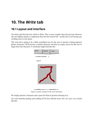10. The Write tab
10.1 Layout and interface
Our third and final tab now which is Write. This is more complex than the previous Discover
tab, but slightly quicker to implement than the first Search tab - mostly due to not having any
scrolling woes to care about.
The write tab is going to be a little scratchpad area for the user to practice writing Japanese
phonic characters. We’ll present a random character and then an empty canvas for the user to
finger draw the character. A wireframe might look like this:
Figure 43. Quick wireframe of the Write tab layout
We simply present a character and a space for them to practice drawing it in.
Let’s start with the markup, and a dollop of CSS, first. Edit the write div of index.html to look
like this:
 
