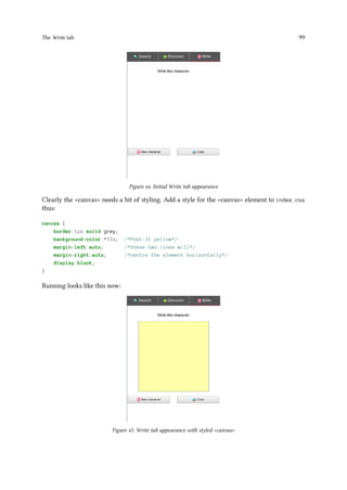 The Write tab 99
Figure 44. Initial Write tab appearance
Clearly the canvas needs a bit of styling. Add a style for the canvas element to index.css
thus:
canvas {
border:1px solid grey;
background-color:#ffa; /*Post-It yellow*/
margin-left:auto; /*these two lines will*/
margin-right:auto; /*centre the element horizontally*/
display:block;
}
Running looks like this now:
Figure 45. Write tab appearance with styled canvas
 
