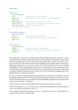 The Write tab 101
#write-intro {
position:absolute;
top:0; /*absolute top of .japxlate_app*/
height:40px; /*make arbitrarily big enough for our 2em character*/
width:100%;
margin-bottom:0; /*so #write-canvas-container is flush*/
margin-top:10px; /*so we aren't directly under the navigation tabs*/
text-align:center; /*centre text horizontally*/
/*background-color:green;*/
}
#write-canvas-container {
position:absolute;
top:50px; /*make flush with #write-intro*/
bottom:40px; /*stop 40px up from the botton of .japxlate_app*/
width:100%;
}
#write-buttons {
position:absolute;
bottom:0; /*absolute bottom of .japxlate_app*/
height:40px; /*make flush with bottom of #write-canvas-container*/
width:100%;
}
We simply make write-intro and write-buttons a little bit bigger than they need to be, and set
canvas container to fill the remaining space. We set margin-top of #write-intro to 10px so that
the intro paragraph text is not too close to the tabs and so that we know the top of #write-
canvas-container is 50px. We have previously set padding-top of .japxlate_app to 1em but this is
obliterated with the position:absolute and top:0 of #write-intro. (So yes, we’ve set a default
top padding of 1em on .japxlate_app but only used it in the Search tab as we positioned over it
on the Discover tab and this tab!). If you like you can confirm the size and shape of these divs
by setting a different background-color in each of the CSS rules and then changing the size of
desktop Chrome or rotating your device.
For [3] we need to programatically get the dimensions of #write-canvas-container, work out
the biggest square that will fit in those dimensions (possibly trimming a bit off so our canvas
isn’t too close to the buttons etc), and then dynamically add the appropriate canvas element into
#write-canvas-container - centreing it.
For [4] we need to catch a device rotation event and then do the steps for [3] again.
Create a file called canvas.js in assets/www/js. Include this JavaScipt file from the bottom of
index.html (above the include for index.js).
We are going to implement a function in canvas.js called adjustCanvas() which will be our
step [3]. adjustCanvas() looks like this:
 