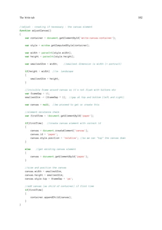 The Write tab 102
//adjust - creating if necessary - the canvas element
function adjustCanvas()
{
var container = document.getElementById('write-canvas-container');
var style = window.getComputedStyle(container);
var width = parseInt(style.width);
var height = parseInt(style.height);
var smallestDim = width; //smallest dimension is width (= portrait)
if(height  width) //ie. landscape
{
smallestDim = height;
}
//invisible frame around canvas so it's not flush with buttons etc
var frameGap = 15;
smallestDim -= (frameGap * 2); //gap at top and bottom (left and right)
var canvas = null; //we proceed to get or create this
//element existence check
var firstTime = !document.getElementById('paper');
if(firstTime) //create canvas element with correct id
{
canvas = document.createElement('canvas');
canvas.id = 'paper';
canvas.style.position = 'relative'; //so we can top the canvas down
}
else //get existing canvas element
{
canvas = document.getElementById('paper');
}
//size and position the canvas
canvas.width = smallestDim;
canvas.height = smallestDim;
canvas.style.top = frameGap + 'px';
//add canvas (as child of container) if first time
if(firstTime)
{
container.appendChild(canvas);
}
}
 