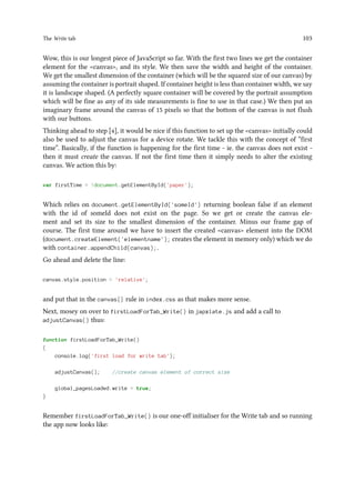 The Write tab 103
Wow, this is our longest piece of JavaScript so far. With the first two lines we get the container
element for the canvas, and its style. We then save the width and height of the container.
We get the smallest dimension of the container (which will be the squared size of our canvas) by
assuming the container is portrait shaped. If container height is less than container width, we say
it is landscape shaped. (A perfectly square container will be covered by the portrait assumption
which will be fine as any of its side measurements is fine to use in that case.) We then put an
imaginary frame around the canvas of 15 pixels so that the bottom of the canvas is not flush
with our buttons.
Thinking ahead to step [4], it would be nice if this function to set up the canvas initially could
also be used to adjust the canvas for a device rotate. We tackle this with the concept of “first
time”. Basically, if the function is happening for the first time - ie. the canvas does not exist -
then it must create the canvas. If not the first time then it simply needs to alter the existing
canvas. We action this by:
var firstTime = !document.getElementById('paper');
Which relies on document.getElementById('someId') returning boolean false if an element
with the id of someId does not exist on the page. So we get or create the canvas ele-
ment and set its size to the smallest dimension of the container. Minus our frame gap of
course. The first time around we have to insert the created canvas element into the DOM
(document.createElement('elementname'); creates the element in memory only) which we do
with container.appendChild(canvas);.
Go ahead and delete the line:
canvas.style.position = 'relative';
and put that in the canvas{} rule in index.css as that makes more sense.
Next, mosey on over to firstLoadForTab_Write() in japxlate.js and add a call to
adjustCanvas() thus:
function firstLoadForTab_Write()
{
console.log('first load for write tab');
adjustCanvas(); //create canvas element of correct size
global_pagesLoaded.write = true;
}
Remember firstLoadForTab_Write() is our one-off initialiser for the Write tab and so running
the app now looks like:
 