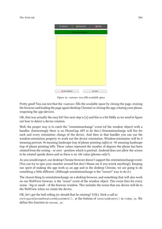 The Write tab 104
Figure 46. canvas now fills available space
Pretty good! You can test that the canvas fills the available space by closing the page, resizing
the browser and loading the page again (desktop Chrome) or closing the app, rotating your phone,
reopening the app (device).
OK, that was actually the easy bit! Our next step is [4] and this is a bit fiddly as we need to figure
out how to detect a device rotation.
Well, the proper way is to catch the “orientationchange” event (of the window object) with a
handler. (Interestingly there is no PhoneGap API to do this.) Orientationchange will fire for
each and every orientation change of the device. And then in that handler you can use the
window.orientation property to work out the device orientation. Window.orientation will be 0
meaning portrait, 90 meaning landscape (top of phone pointing right) or -90 meaning landscape
(top of phone pointing left). These values represent the number of degrees the phone has been
rotated from the resting - or zero - position which is portrait. Android does not allow the screen
to be rotated upside-down and so there is no 180 value (phones only?).
As you would expect, our desktop Chrome browser doesn’t support the orientationchange event.
(You can try to spin your monitor around but don’t blame me if you wreck anything!). Keeping
our spirit of making the app work as an app and in the desktop Chrome, we are going to do
something a little different. (Although orientationchange is the “correct” way to do it.)
The closest thing to orientationchange on a desktop browser, and something that will also work
on our WebView browser, is the “resize” event of the window object. This event fires for every
resize - big or small - of the browser window. This includes the resize that our device will do to
the WebView when we rotate the device.
OK, let’s get the ball rolling (or should that be rotating? LOL). Stick a call to
configureCanvasRotationAdjustment(); at the bottom of receivedEvent() in index.js. We
define this function in canvas.js:
 