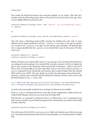 Getting started 6
This installs the PhoneGap binaries and commands globally on our system. After that, let’s
actually create the PhoneGap project where we’ll put all of our lovely code for the app. There
are two slightly different syntaxes for this:
you@yours$ somewhere]$ phonegap create --name "Japxlate" --id "com.drappenheimer.japxla
te" japxlate
or
you@yours$ somewhere]$ phonegap create japxlate com.drappenheimer.japxlate "Japxlate"
This will create a PhoneGap project folder structure for building the same code to many
different device targets (Android or iOS etc). "Japxlate" is the name of our app (in quotes).
com.drappenheimer.japxlate is our app’s reverse domain name identifier. All Android apps
have a unique identifier like this. japxlate is our desired folder name for the project. We then
want to do:
you@yours$ somewhere]$ cd japxlate
you@yours$ japxlate]$ phonegap run android
Which will detect your Android SDK and try to run the app on the currently connected device
(or configured virtual machine). If no Android SDK is found or present, it will try to deploy the
app to your account on the PhoneGap remote cloud build environment - which is just out of
beta at time of writing. But you’ll more than likely need an extra bit of setup to get this run
android command to work. Specifically you’ll need to add a couple of folders from the Android
SDK install to your PATH. The gory details are at http://docs.phonegap.com/en/edge/guide_-
platforms_android_index.md.html#Android%20Platform%20Guide, but how I did it was to add
the following lines to my ∼/.bashrc file:
export ANDROID_SDK_HOME=/wherever/you/installed/it/adt-bundle-linux-x86_64-20130729/sdk
export PATH=${PATH}:${ANDROID_SDK_HOME}/platform-tools:${ANDROID_SDK_HOME}/tools
As well as this I personally needed the Java development libraries to be installed.
If the run android command still doesn’t work after all this configuration, double check your
Android SDK Manager which you can reach from the Eclipse IDE.
Note that this run command is a shortcut for the build followed by install commands. If you
don’t want to actually run your PhoneGap app from the command line, you need to at least build
it which is like this:
you@yours$ japxlate]$ phonegap build android
This will create a PROJECTROOT/platforms/android folder with skeleton source files for our app
in it. And importantly the project files for this to be pickupable as an Android project in Eclipse
IDE.
 
