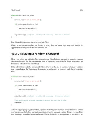 The Write tab 106
function onclickForTab_Write()
{
console.log('click on write tab');
if(!global_pagesLoaded.write)
{
firstLoadForTab_Write();
}
adjustCanvas(); //adjust - creating if necessary - the canvas element
}
Run this and the problem has been resolved. Nice.
Phew, so the canvas display and layout is pretty hot and tasty right now and should be
appropriate for any device that the app runs on.
10.3 Displaying a random character
Now, even before we get to the New character and Clear buttons, we need to present a random
Japanese character for the user to draw. And of course we need to make finger movements on
the canvas actually write something!
Put a call to the soon-to-be-implemented doNewChar() at the end of onclickForTab_Write() (so
that every click on the Write tab will present a new character to practice) such that it looks like
this:
function onclickForTab_Write()
{
console.log('click on write tab');
if(!global_pagesLoaded.write)
{
firstLoadForTab_Write();
}
adjustCanvas(); //adjust - creating if necessary - the canvas element
//get and display a random Japanese character to practice writing
doNewChar();
}
doNewChar() is going to get a random Japanese character, and display it above the canvas for the
user’s reference. So before we implement doNewChar(), we need a slight detour - we need the
function to get a random Japanese character! We will put this in, you guessed, linguistics.js:
 