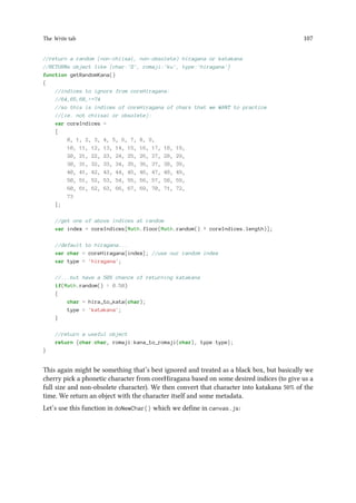 The Write tab 107
//return a random (non-chiisai, non-obsolete) hiragana or katakana
//RETURNs object like {char:'', romaji:'ku', type:'hiragana'}
function getRandomKana()
{
//indices to ignore from coreHiragana:
//64,65,68,=74
//so this is indices of coreHiragana of chars that we WANT to practice
//(ie. not chiisai or obsolete):
var coreIndices =
[
0, 1, 2, 3, 4, 5, 6, 7, 8, 9,
10, 11, 12, 13, 14, 15, 16, 17, 18, 19,
20, 21, 22, 23, 24, 25, 26, 27, 28, 29,
30, 31, 32, 33, 34, 35, 36, 37, 38, 39,
40, 41, 42, 43, 44, 45, 46, 47, 48, 49,
50, 51, 52, 53, 54, 55, 56, 57, 58, 59,
60, 61, 62, 63, 66, 67, 69, 70, 71, 72,
73
];
//get one of above indices at random
var index = coreIndices[Math.floor(Math.random() * coreIndices.length)];
//default to hiragana...
var char = coreHiragana[index]; //use our random index
var type = 'hiragana';
//...but have a 50% chance of returning katakana
if(Math.random()  0.50)
{
char = hira_to_kata(char);
type = 'katakana';
}
//return a useful object
return {char:char, romaji:kana_to_romaji(char), type:type};
}
This again might be something that’s best ignored and treated as a black box, but basically we
cherry pick a phonetic character from coreHiragana based on some desired indices (to give us a
full size and non-obsolete character). We then convert that character into katakana 50% of the
time. We return an object with the character itself and some metadata.
Let’s use this function in doNewChar() which we define in canvas.js:
 