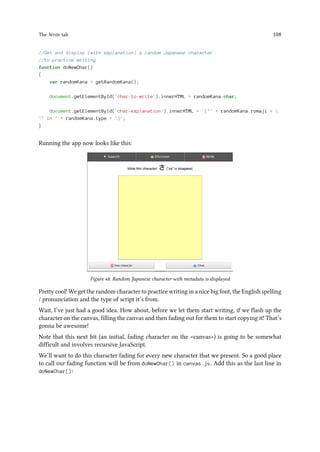The Write tab 108
//Get and display (with explanation) a random Japanese character
//to practice writing
function doNewChar()
{
var randomKana = getRandomKana();
document.getElementById('char-to-write').innerHTML = randomKana.char;
document.getElementById('char-explanation').innerHTML = '(' + randomKana.romaji + 
' in ' + randomKana.type + ')';
}
Running the app now looks like this:
Figure 48. Random Japanese character with metadata is displayed
Pretty cool! We get the random character to practice writing in a nice big font, the English spelling
/ pronunciation and the type of script it’s from.
Wait, I’ve just had a good idea. How about, before we let them start writing, if we flash up the
character on the canvas, filling the canvas and then fading out for them to start copying it! That’s
gonna be awesome!
Note that this next bit (an initial, fading character on the canvas) is going to be somewhat
difficult and involves recursive JavaScript.
We’ll want to do this character fading for every new character that we present. So a good place
to call our fading function will be from doNewChar() in canvas.js. Add this as the last line in
doNewChar():
 