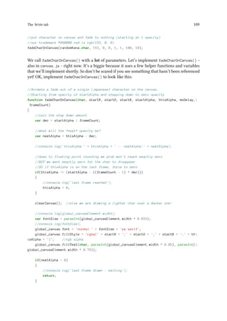 The Write tab 109
//put character on canvas and fade to nothing (starting at 1 opacity)
//our trademark #990000 red is rgb(153, 0, 0)
fadeCharOnCanvas(randomKana.char, 153, 0, 0, 1, 1, 100, 10);
We call fadeCharOnCanvas() with a lot of parameters. Let’s implement fadeCharOnCanvas() -
also in canvas.js - right now. It’s a biggie because it uses a few helper functions and variables
that we’ll implement shortly. So don’t be scared if you see something that hasn’t been referenced
yet! OK, implement fadeCharOnCanvas() to look like this:
//Animate a fade out of a single (Japanese) character on the canvas.
//Starting from opacity of startAlpha and stepping down to zero opacity
function fadeCharOnCanvas(char, startR, startG, startB, startAlpha, thisAlpha, msDelay,
frameCount)
{
//calc the step down amount
var dec = startAlpha / frameCount;
//what will the *next* opacity be?
var nextAlpha = thisAlpha - dec;
//console.log('thisAlpha:' + thisAlpha + ' -- nextAlpha:' + nextAlpha);
//dues to floating point rounding we prob won't reach exactly zero
//BUT we want exactly zero for the char to disappear
//SO if thisAlpha is on the last frame, force to zero
if(thisAlpha = (startAlpha - ((frameCount - 1) * dec)))
{
//console.log('last frame reached');
thisAlpha = 0;
}
clearCanvas(); //else we are drawing a lighter char over a darker one!
//console.log(global_canvasElement.width);
var fontSize = parseInt(global_canvasElement.width * 0.833);
//console.log(fontSize);
global_canvas.font = 'normal ' + fontSize + 'px serif';
global_canvas.fillStyle = 'rgba(' + startR + ',' + startG + ',' + startB + ',' + th
isAlpha + ')'; //rgb alpha
global_canvas.fillText(char, parseInt(global_canvasElement.width * 0.05), parseInt(
global_canvasElement.width * 0.78));
if(nextAlpha  0)
{
//console.log('last frame drawn - exiting');
return;
}
 