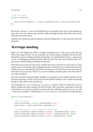 The Write tab 112
//Clear the canvas
function clearCanvas()
{
global_canvas.clearRect(0, 0, global_canvasElement.width, global_canvasElement.heig
ht);
}
We use the clearRect() canvas API method to clear a rectangle on the canvas. The rectangle we
clear starts at (0, 0) in canvas space and the width and height matches that of the canvas itself.
This clears the entire canvas.
All done! You should now get the Japanese character fading down on the canvas for each new
character!
10.4 Finger doodling
Right, on to the biggie now which is making something draw on the canvas when the user
moves their finger in there. Do you remember our work on finger scrolling for the Search tab?
Remember we got it working on the device first then we simulated finger presses - using mouse
events - for debugging in desktop Chrome? Well, let’s do it the other way round this time. Let’s
get canvas writing working on desktop Chrome first.
When the mouse is down in the canvas, and then the mouse is moved, we want to leave a “trail”
on the canvas as if drawing with a calligraphy brush or what-have-you. I mentioned earlier that
HTML5 canvas is somewhat like MS Paint in the browser. Like MS Paint, it has a line drawing
API where we can start the “brush” at a certain coordinate, and then paint a line from there to
any other coordinate.
And, like we did for simulated finger scrolling, we are going to need a global variable to track
the mouse downness. In fact, we’ll recycle the same global variable (so yes, it might not logically
belong in a file called search_interface.js).
You remember our initialiseCanvas() in canvas.js which is where we stored the canvas in
global variables just after creating it for the first time. That seems like a good place to put the
event listeners we’re going to need for our mouse drawing. Add three addEventListener() calls
- on the canvas element - at the bottom of initialiseCanvas() such that it now looks like this:
function initialiseCanvas()
{
//set the globals
global_canvasElement = document.getElementById('paper');
global_canvas = global_canvasElement.getContext('2d');
//simulated touch (ie. mouse) dragging for writing pad
global_canvasElement.addEventListener('mousedown', mousedownForCanvas, false);
global_canvasElement.addEventListener('mousemove', mousemoveForCanvas, false);
global_canvasElement.addEventListener('mouseup', mouseupForCanvas, false);
}
 